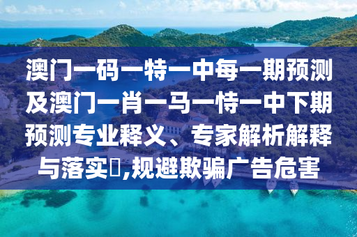 澳門一碼一特一中每一期預測及澳門一肖一馬一恃一中下期預測專業釋義、專家解析解釋與落實?,規避欺騙廣告危害
